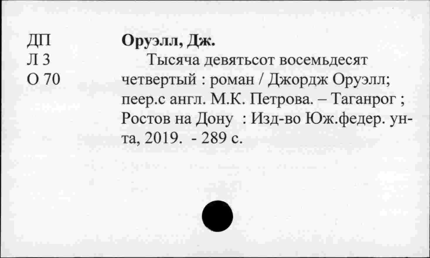 ﻿ДП Л 3 0 70	Оруэлл, Дж. Тысяча девятьсот восемьдесят четвертый : роман / Джордж Оруэлл; пеер.с англ. М.К. Петрова. - Таганрог ; Ростов на Дону : Изд-во Юж.федер. унта, 2019. - 289 с.